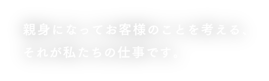 親身になってお客様のことを考える、それが私たちの仕事です。